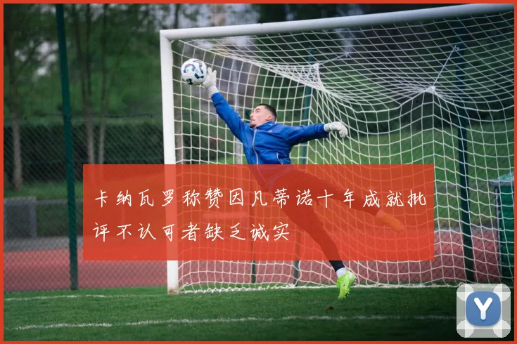 卡纳瓦罗称赞因凡蒂诺十年成就批评不认可者缺乏诚实