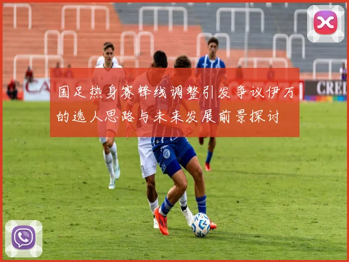 国足热身赛锋线调整引发争议伊万的选人思路与未来发展前景探讨