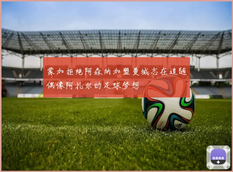 蒙加拒绝阿森纳加盟曼城志在追随偶像阿扎尔的足球梦想