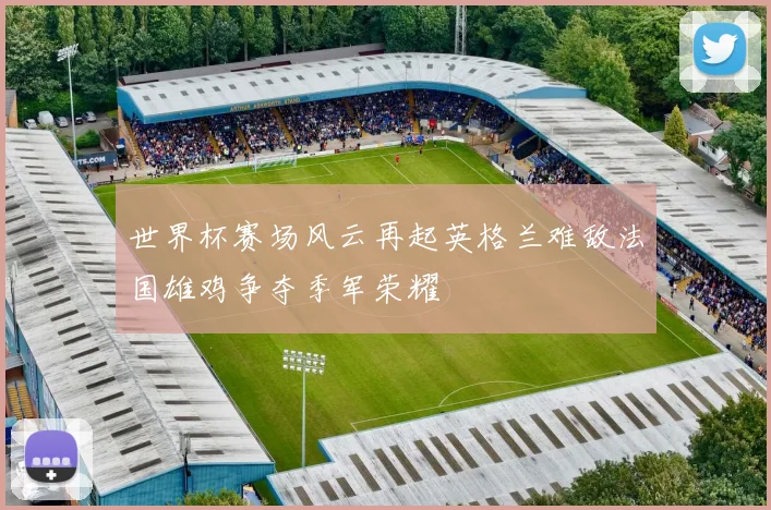 世界杯赛场风云再起英格兰难敌法国雄鸡争夺季军荣耀